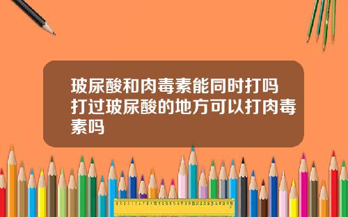 玻尿酸和肉毒素能同时打吗打过玻尿酸的地方可以打肉毒素吗