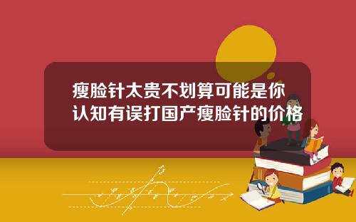 瘦脸针太贵不划算可能是你认知有误打国产瘦脸针的价格