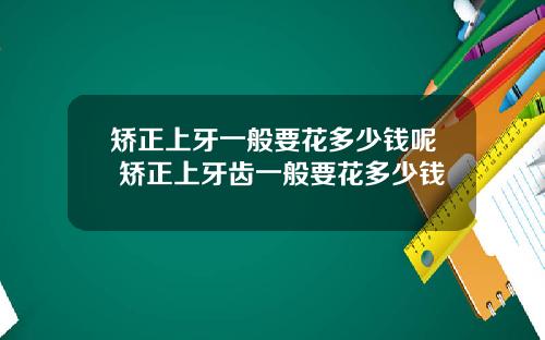 矫正上牙一般要花多少钱呢 矫正上牙齿一般要花多少钱