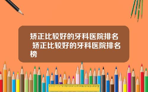 矫正比较好的牙科医院排名 矫正比较好的牙科医院排名榜