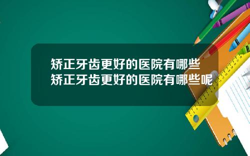 矫正牙齿更好的医院有哪些矫正牙齿更好的医院有哪些呢