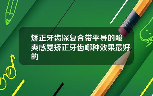 矫正牙齿深复合带平导的酸爽感觉矫正牙齿哪种效果最好的