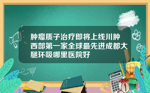 肿瘤质子治疗即将上线川肿西部第一家全球最先进成都大腿环吸哪里医院好