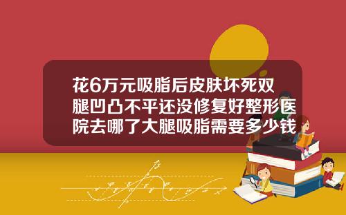 花6万元吸脂后皮肤坏死双腿凹凸不平还没修复好整形医院去哪了大腿吸脂需要多少钱