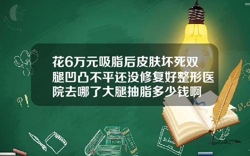 花6万元吸脂后皮肤坏死双腿凹凸不平还没修复好整形医院去哪了大腿抽脂多少钱啊