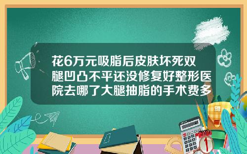 花6万元吸脂后皮肤坏死双腿凹凸不平还没修复好整形医院去哪了大腿抽脂的手术费多少钱