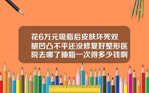 花6万元吸脂后皮肤坏死双腿凹凸不平还没修复好整形医院去哪了抽脂一次得多少钱啊