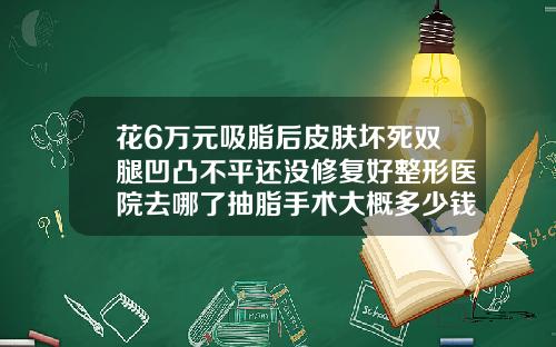 花6万元吸脂后皮肤坏死双腿凹凸不平还没修复好整形医院去哪了抽脂手术大概多少钱一次啊