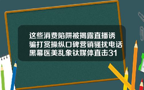 这些消费陷阱被揭露直播诱骗打赏操纵口碑营销骚扰电话黑幕医美乱象钛媒体直击315苏州微整形爱思特怎么挂号