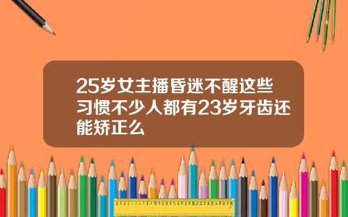 25岁女主播昏迷不醒这些习惯不少人都有23岁牙齿还能矫正么