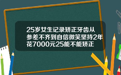 25岁女生记录矫正牙齿从参差不齐到自信微笑坚持2年花7000元25能不能矫正牙齿