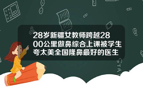 28岁新疆女教师跨越2800公里做鼻综合上课被学生夸太美全国隆鼻最好的医生