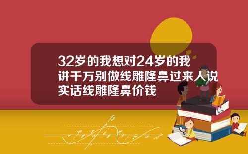 32岁的我想对24岁的我讲千万别做线雕隆鼻过来人说实话线雕隆鼻价钱