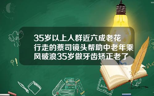 35岁以上人群近六成老花行走的蔡司镜头帮助中老年乘风破浪35岁做牙齿矫正老了会有副作用吗视频