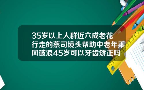 35岁以上人群近六成老花行走的蔡司镜头帮助中老年乘风破浪45岁可以牙齿矫正吗视频