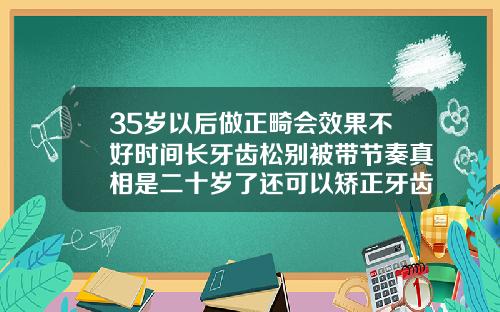 35岁以后做正畸会效果不好时间长牙齿松别被带节奏真相是二十岁了还可以矫正牙齿吗