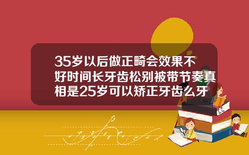 35岁以后做正畸会效果不好时间长牙齿松别被带节奏真相是25岁可以矫正牙齿么牙套要带多久