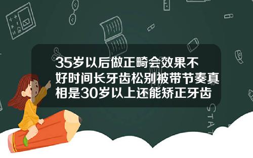 35岁以后做正畸会效果不好时间长牙齿松别被带节奏真相是30岁以上还能矫正牙齿吗