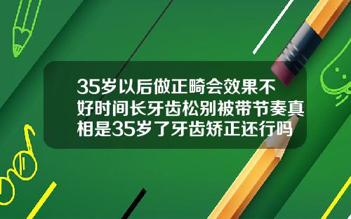 35岁以后做正畸会效果不好时间长牙齿松别被带节奏真相是35岁了牙齿矫正还行吗