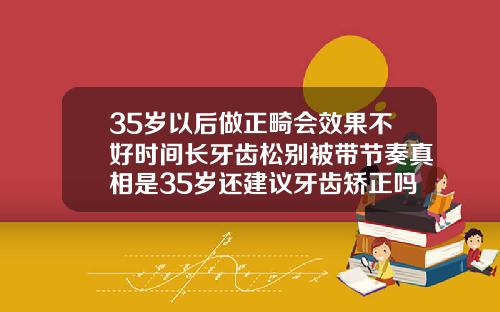 35岁以后做正畸会效果不好时间长牙齿松别被带节奏真相是35岁还建议牙齿矫正吗