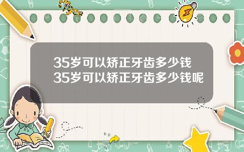 35岁可以矫正牙齿多少钱35岁可以矫正牙齿多少钱呢