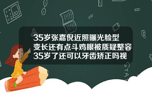 35岁张嘉倪近照曝光脸型变长还有点斗鸡眼被质疑整容35岁了还可以牙齿矫正吗视频