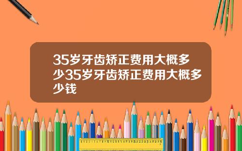 35岁牙齿矫正费用大概多少35岁牙齿矫正费用大概多少钱