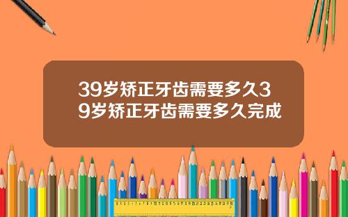 39岁矫正牙齿需要多久39岁矫正牙齿需要多久完成