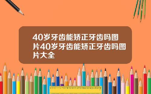 40岁牙齿能矫正牙齿吗图片40岁牙齿能矫正牙齿吗图片大全