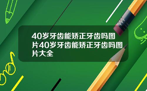 40岁牙齿能矫正牙齿吗图片40岁牙齿能矫正牙齿吗图片大全