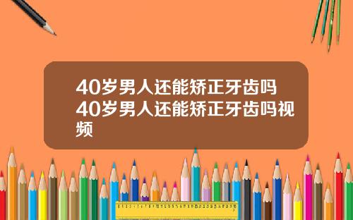 40岁男人还能矫正牙齿吗40岁男人还能矫正牙齿吗视频