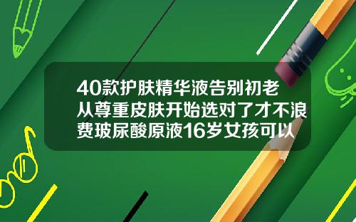 40款护肤精华液告别初老从尊重皮肤开始选对了才不浪费玻尿酸原液16岁女孩可以用吗有效果吗