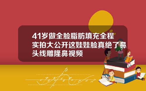 41岁做全脸脂肪填充全程实拍大公开这娃娃脸真绝了鼻头线雕隆鼻视频