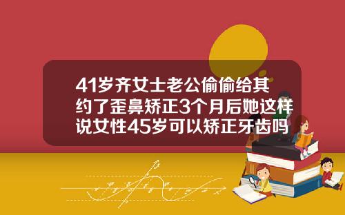 41岁齐女士老公偷偷给其约了歪鼻矫正3个月后她这样说女性45岁可以矫正牙齿吗