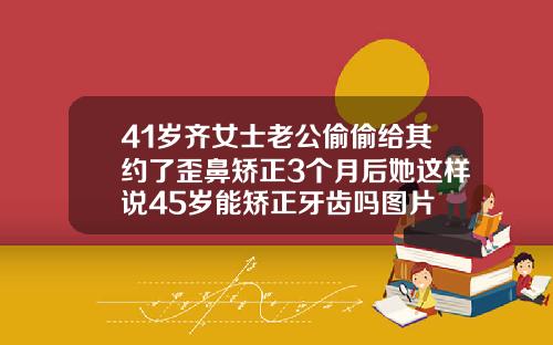 41岁齐女士老公偷偷给其约了歪鼻矫正3个月后她这样说45岁能矫正牙齿吗图片