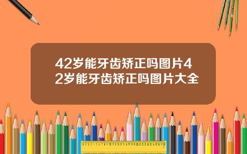 42岁能牙齿矫正吗图片42岁能牙齿矫正吗图片大全