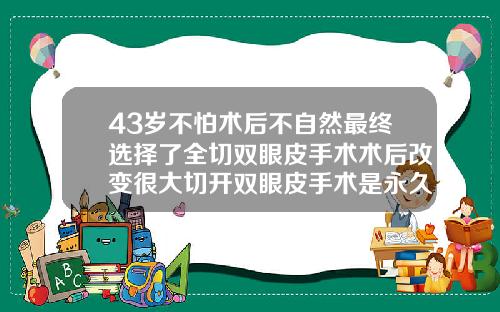 43岁不怕术后不自然最终选择了全切双眼皮手术术后改变很大切开双眼皮手术是永久的吗图片