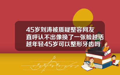 45岁刘涛被质疑整容网友直呼认不出像换了一张脸越活越年轻45岁可以整形牙齿吗