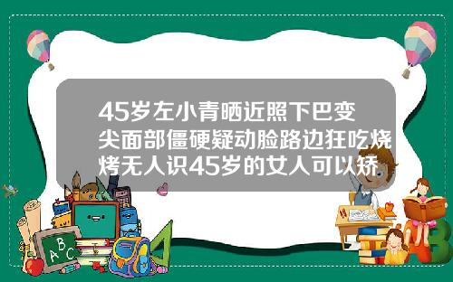 45岁左小青晒近照下巴变尖面部僵硬疑动脸路边狂吃烧烤无人识45岁的女人可以矫正牙齿吗图片