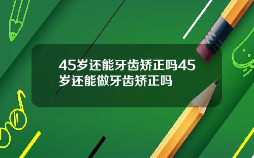 45岁还能牙齿矫正吗45岁还能做牙齿矫正吗