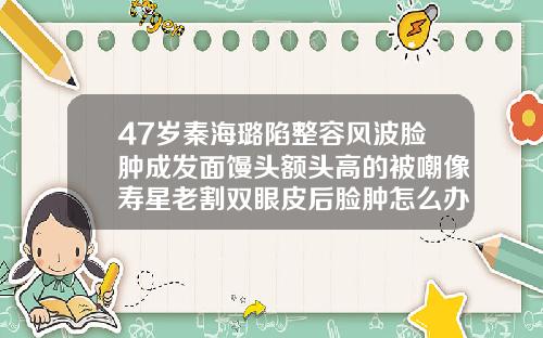 47岁秦海璐陷整容风波脸肿成发面馒头额头高的被嘲像寿星老割双眼皮后脸肿怎么办