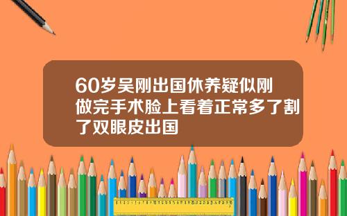 60岁吴刚出国休养疑似刚做完手术脸上看着正常多了割了双眼皮出国