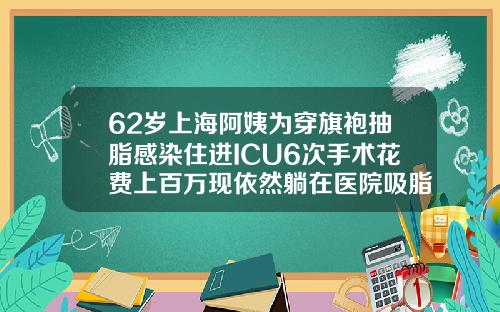 62岁上海阿姨为穿旗袍抽脂感染住进ICU6次手术花费上百万现依然躺在医院吸脂塑身医院