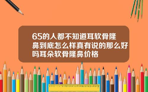 65的人都不知道耳软骨隆鼻到底怎么样真有说的那么好吗耳朵软骨隆鼻价格