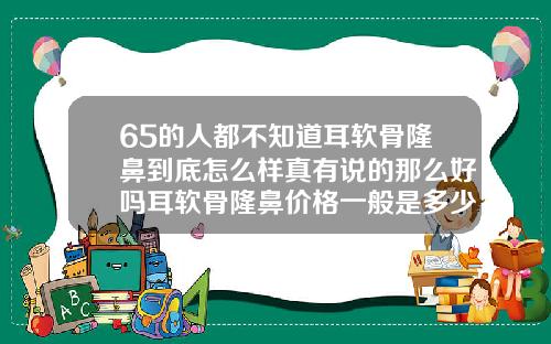 65的人都不知道耳软骨隆鼻到底怎么样真有说的那么好吗耳软骨隆鼻价格一般是多少