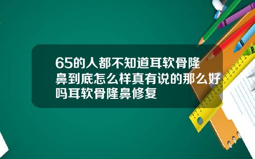 65的人都不知道耳软骨隆鼻到底怎么样真有说的那么好吗耳软骨隆鼻修复