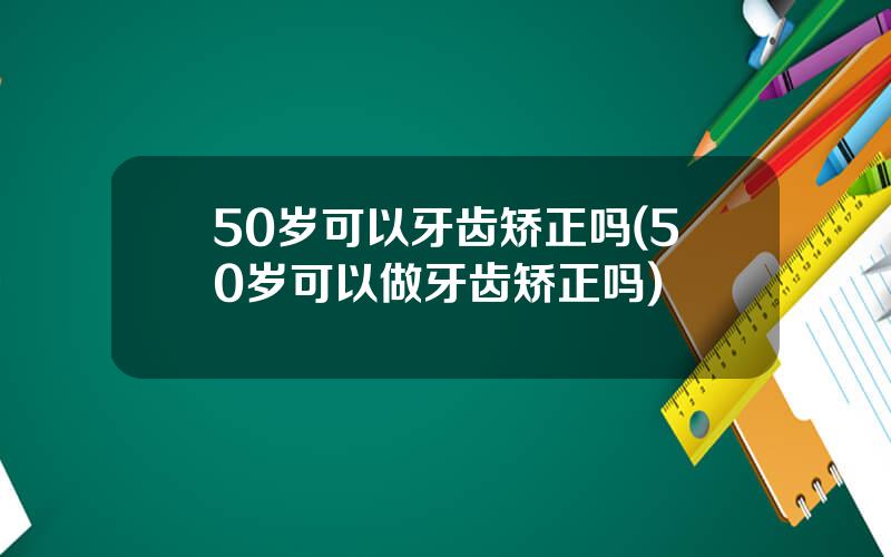 50岁可以牙齿矫正吗(50岁可以做牙齿矫正吗)