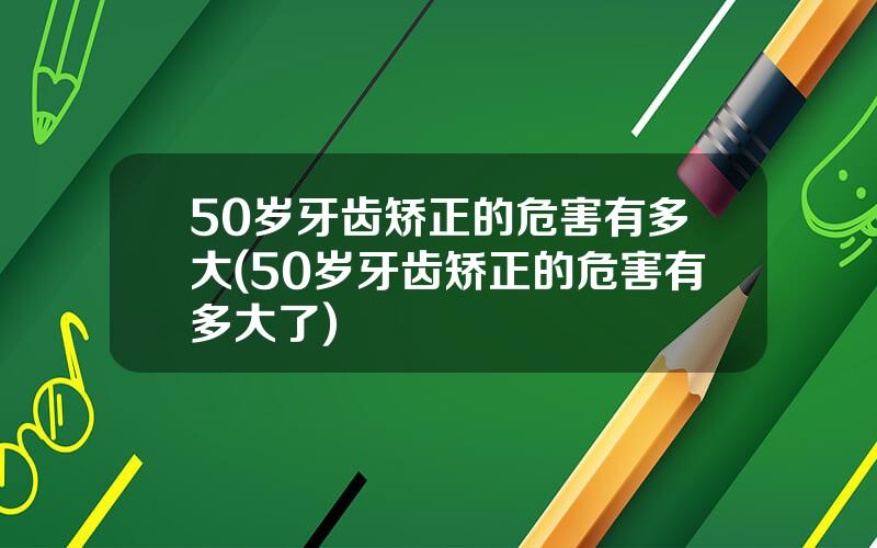 50岁牙齿矫正的危害有多大(50岁牙齿矫正的危害有多大了)