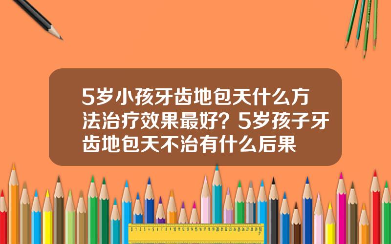 5岁小孩牙齿地包天什么方法治疗效果最好？5岁孩子牙齿地包天不治有什么后果