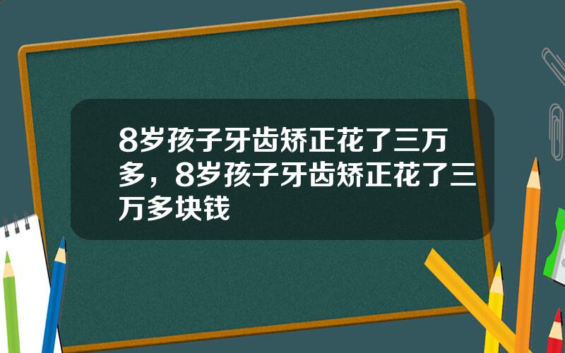 8岁孩子牙齿矫正花了三万多，8岁孩子牙齿矫正花了三万多块钱